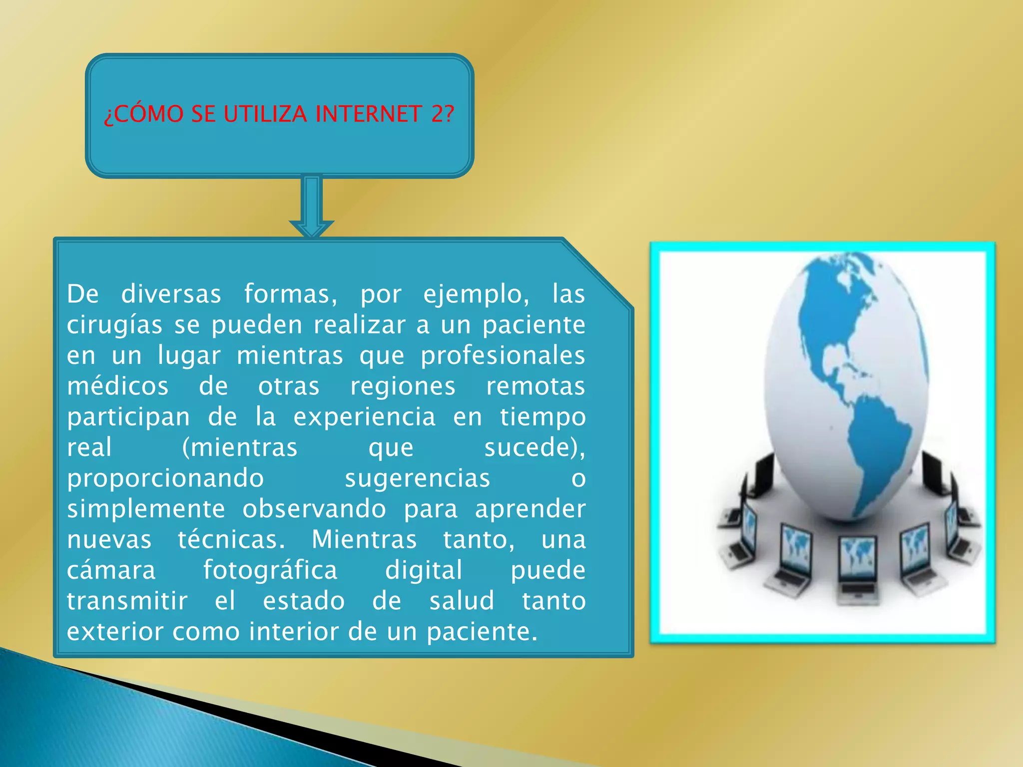 ¿CÓMO SE UTILIZA INTERNET 2?




De diversas formas, por ejemplo, las
cirugías se pueden realizar a un paciente
en un lugar mientras que profesionales
médicos de otras regiones remotas
participan de la experiencia en tiempo
real      (mientras       que      sucede),
proporcionando          sugerencias      o
simplemente observando para aprender
nuevas técnicas. Mientras tanto, una
cámara      fotográfica    digital   puede
transmitir el estado de salud tanto
exterior como interior de un paciente.
 