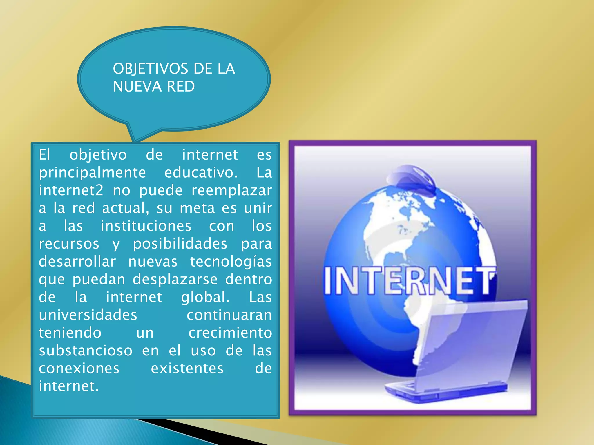 OBJETIVOS DE LA
          NUEVA RED



El objetivo de internet es
principalmente educativo. La
internet2 no puede reemplazar
a la red actual, su meta es unir
a las instituciones con los
recursos y posibilidades para
desarrollar nuevas tecnologías
que puedan desplazarse dentro
de la internet global. Las
universidades        continuaran
teniendo     un      crecimiento
substancioso en el uso de las
conexiones      existentes    de
internet.
 