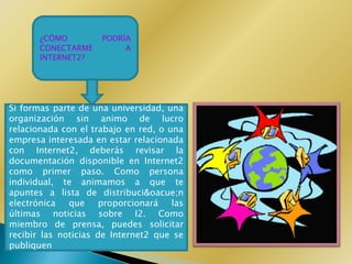 ¿CÓMO         PODRÍA
       CONECTARME         A
       INTERNET2?




Si formas parte de una universidad, una
organización sin animo de lucro
relacionada con el trabajo en red, o una
empresa interesada en estar relacionada
con Internet2, deberás revisar la
documentación disponible en Internet2
como primer paso. Como persona
individual, te animamos a que te
apuntes a lista de distribuci&oacue;n
electrónica   que     proporcionará   las
últimas noticias sobre I2. Como
miembro de prensa, puedes solicitar
recibir las noticias de Internet2 que se
publiquen
 