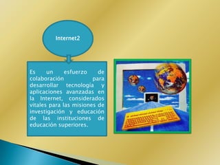 Internet2




Es     un     esfuerzo    de
colaboración            para
desarrollar tecnología y
aplicaciones avanzadas en
la Internet, considerados
vitales para las misiones de
investigación y educación
de las instituciones de
educación superiores.
 