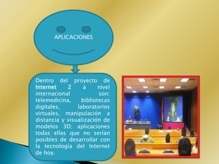 APLICACIONES




Dentro del proyecto de
Internet    2     a      nivel
internacional            son:
telemedicina,     bibliotecas
digitales,      laboratorios
virtuales, manipulación a
distancia y visualización de
modelos 3D; aplicaciones
todas ellas que no serían
posibles de desarrollar con
la tecnología del Internet
de hoy.
 