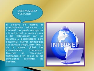 OBJETIVOS DE LA
          NUEVA RED



El objetivo de internet es
principalmente educativo. La
internet2 no puede reemplazar
a la red actual, su meta es unir
a las instituciones con los
recursos y posibilidades para
desarrollar nuevas tecnologías
que puedan desplazarse dentro
de la internet global. Las
universidades        continuaran
teniendo     un      crecimiento
substancioso en el uso de las
conexiones      existentes    de
internet.
 
