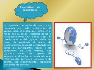 Expectativas de
                rendimiento




La capacidad de ancho de banda total
requerida por cada participantes I2
variará, pero se espera que fluctúe en el
rango que va desde fracciones de DS-3
hasta tanto como OC-12 (622 Mbps). El
diseño interno del gigapop debe ser
capaz de gestionar el caudal de
procesamiento adicional demandado por
todos los participantes locales y las
conexiones de área extensa. Los
gigapops     deben    ser  capaces    de
suministrar el ancho de banda adicional
mientras dan servicio a un número de
clientes con requerimientos especiales
de calidad de servicio.
 