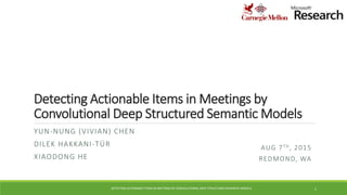 Detecting Actionable Items in Meetings by
Convolutional Deep Structured Semantic Models
YUN-NUNG (VIVIAN) CHEN
DILEK HAKKANI-TÜR
XIAODONG HE
AUG 7TH, 2015
REDMOND, WA
DETECTING ACTIONABLE ITEMS IN MEETINGS BY CONVOLUTIONAL DEEP STRUCTURED SEMANTIC MODELS 1
 