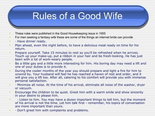 Rules of a Good Wife These rules were published in the Good Housekeeping issue in 1955 For men seeking a fantasy wife these are some of the things an internet bride can provide ･ Have dinner ready.  Plan ahead, even the night before, to have a delicious meal ready on time for his return.  Prepare yourself. Take 15 minutes to rest so you'll be refreshed when he arrives. Touch up your make-up, put a ribbon in your hair and be fresh-looking. He has just been with a lot of work-weary people.  Be a little gay and a little more interesting for him. His boring day may need a lift and one of your duties is to provide it.  During the cooler months of the year you should prepare and light a fire for him to unwind by. Your husband will feel he has reached a haven of rest and order, and it will give you a lift too. After all, catering to his comfort will provide you with immense personal satisfaction.  ･ Minimize all noise. At the time of his arrival, eliminate all noise of the washer, dryer or vacuum.  Encourage the children to be quiet. Greet him with a warm smile and show sincerity in your desire to please him. ･ Listen to him. You may have a dozen important things to tell him, but the moment of his arrival is not the time. Let him talk first - remember, his topics of conversation are more important than yours.  ･ Don't greet him with complaints and problems. 