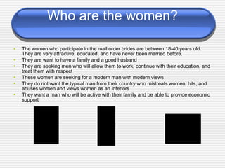 Who are the women? The women who participate in the mail order brides are between 18-40 years old. They are very attractive, educated, and have never been married before. They are want to have a family and a good husband They are seeking men who will allow them to work, continue with their education, and treat them with respect These women are seeking for a modern man with modern views They do not want the typical man from their country who mistreats women, hits, and abuses women and views women as an inferiors They want a man who will be active with their family and be able to provide economic support 