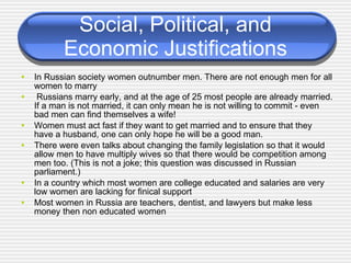 Social, Political, and Economic Justifications In Russian society women outnumber men. There are not enough men for all women to marry Russians marry early, and at the age of 25 most people are already married. If a man is not married, it can only mean he is not willing to commit - even bad men can find themselves a wife!  Women must act fast if they want to get married and to ensure that they have a husband, one can only hope he will be a good man.  There were even talks about changing the family legislation so that it would allow men to have multiply wives so that there would be competition among men too. (This is not a joke; this question was discussed in Russian parliament.) In a country which most women are college educated and salaries are very low women are lacking for finical support Most women in Russia are teachers, dentist, and lawyers but make less money then non educated women 
