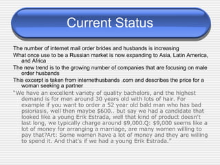 Current Status The number of internet mail order brides and husbands is increasing What once use to be a Russian market is now expanding to Asia, Latin America, and Africa The new trend is to the growing number of companies that are focusing on male order husbands This excerpt is taken from internethusbands .com and describes the price for a woman seeking a partner “ We have an excellent variety of quality bachelors, and the highest demand is for men around 30 years old with lots of hair. For example if you want to order a 52 year old bald man who has bad psioriasis, well then maybe $600.. but say we had a candidate that looked like a young Erik Estrada, well that kind of product doesn't last long, we typically charge around $9,000.Q: $9,000 seems like a lot of money for arranging a marriage, are many women willing to pay that?Art: Some women have a lot of money and they are willing to spend it. And that's if we had a young Erik Estrada.” 