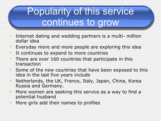 Popularity of this service continues to grow Internet dating and wedding partners is a multi- million dollar idea Everyday more and more people are exploring this idea It continues to expand to more countries There are over 160 countries that participate in this transaction Some of the new countries that have been exposed to this idea in the last five years include Netherlands, the UK, France, Italy, Japan, China, Korea Russia and Germany. More women are seeking this service as a way to find a potential husband More girls add their names to profiles 