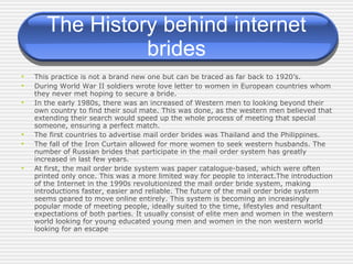 The History behind internet brides This practice is not a brand new one but can be traced as far back to 1920’s. During World War II soldiers wrote love letter to women in European countries whom they never met hoping to secure a bride.  In the early 1980s, there was an increased of Western men to looking beyond their own country to find their soul mate. This was done, as the western men believed that extending their search would speed up the whole process of meeting that special someone, ensuring a perfect match. The first countries to advertise mail order brides was Thailand and the Philippines.  The fall of the Iron Curtain allowed for more women to seek western husbands. The number of Russian brides that participate in the mail order system has greatly increased in last few years. At first, the mail order bride system was paper catalogue-based, which were often printed only once. This was a more limited way for people to interact.The introduction of the Internet in the 1990s revolutionized the mail order bride system, making introductions faster, easier and reliable. The future of the mail order bride system seems geared to move online entirely. This system is becoming an increasingly popular mode of meeting people, ideally suited to the time, lifestyles and resultant expectations of both parties. It usually consist of elite men and women in the western world looking for young educated young men and women in the non western world looking for an escape 