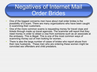 Negatives of Internet Mail Order Brides One of the biggest concerns men have about mail order brides is the possibility of a scam. There are many organizations who have been caught in scamming their customers. One of the more common scams is requesting money for travel visas and tickets through made up travel agencies. The scammer will report that they need money in order to obtain a visa from someone such as an associate at the embassy.  This is illegal. This  is one of the most common ways of scamming money out of men looking for women.  There is also the large number of cases of brides who report abuse from their new husbands.  These men who are ordering these women might be convicted sex offenders and child predators. 