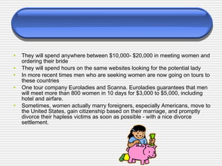 They will spend anywhere between $10,000- $20,000 in meeting women and ordering their bride They will spend hours on the same websites looking for the potential lady In more recent times men who are seeking women are now going on tours to these countries One tour company Euroladies and Scanna. Euroladies guarantees that men will meet more than 800 women in 10 days for $3,000 to $5,000, including hotel and airfare. Sometimes, women actually marry foreigners, especially Americans, move to the United States, gain citizenship based on their marriage, and promptly divorce their hapless victims as soon as possible - with a nice divorce settlement. 