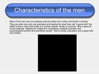 Characteristics of the men Most of the men who are seeking internet brides are in their mid thirties to forties They are elite men who are educated and looking for what they call “a good wife” the belief is that a mail order bride is   a women whose  family is a priority. She is good at house keeping. Helping the husband in everything, creating coziness and psychological comfort she sacrifices herself.  She is lovely, educated, and a good wife and mother . 