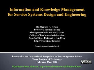 Information and Knowledge Management
for Service Systems Design and Engineering

                         Dr. Stephen K. Kwan
                       Professor, Service Science
                  Management Information Systems
                  College of Business Administration
                  San José State University, CA, USA
                       http://www.sjsu.edu/ssme

                       Contact: stephen.kwan@sjsu.edu




  Presented at the International Symposium on Service Systems Science
                      Tokyo Institute of Technology
                           February 23rd, 2012
  Download these slides at: http://www.slideshare.net/StephenKwan
 