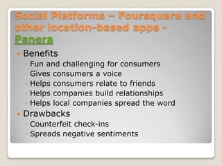 Social Platforms – Foursquare and other location-based apps - Panera,[object Object],Benefits,[object Object],Fun and challenging for consumers,[object Object],Gives consumers a voice,[object Object],Helps consumers relate to friends,[object Object],Helps companies build relationships,[object Object],Helps local companies spread the word,[object Object],Drawbacks,[object Object],Counterfeit check-ins,[object Object],Spreads negative sentiments,[object Object]
