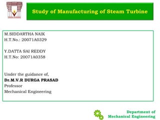Department of
Mechanical Engineering
M.SIDDARTHA NAIK
H.T.No.: 20071A0329
Y.DATTA SAI REDDY
H.T.No: 20071A0358
Under the guidance of,
Dr.M.V.R DURGA PRASAD
Professor
Mechanical Engineering
Study of Manufacturing of Steam Turbine
 