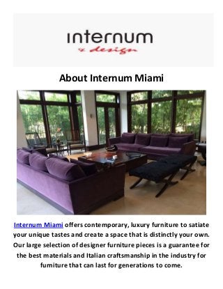 About Internum Miami
Internum Miami offers contemporary, luxury furniture to satiate
your unique tastes and create a space that is distinctly your own.
Our large selection of designer furniture pieces is a guarantee for
the best materials and Italian craftsmanship in the industry for
furniture that can last for generations to come.
 
