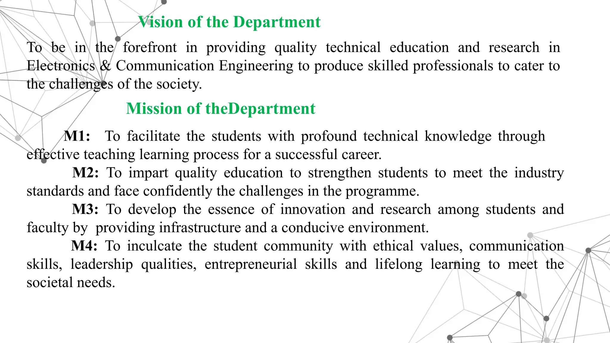 To be in the forefront in providing quality technical education and research in Electronics & Communication Engineering to produce skilled professionals to cater to the challenges of the society. Mission of theDepartment M1: To facilitate the students with profound technical knowledge through effective teaching learning process for a successful career. M2: To impart quality education to strengthen students to meet the industry standards and face confidently the challenges in the programme. M3: To develop the essence of innovation and research among students and faculty by providing infrastructure and a conducive environment. M4: To inculcate the student community with ethical values, communication skills, leadership qualities, entrepreneurial skills and lifelong learning to meet the societal needs. Vision of the Department 