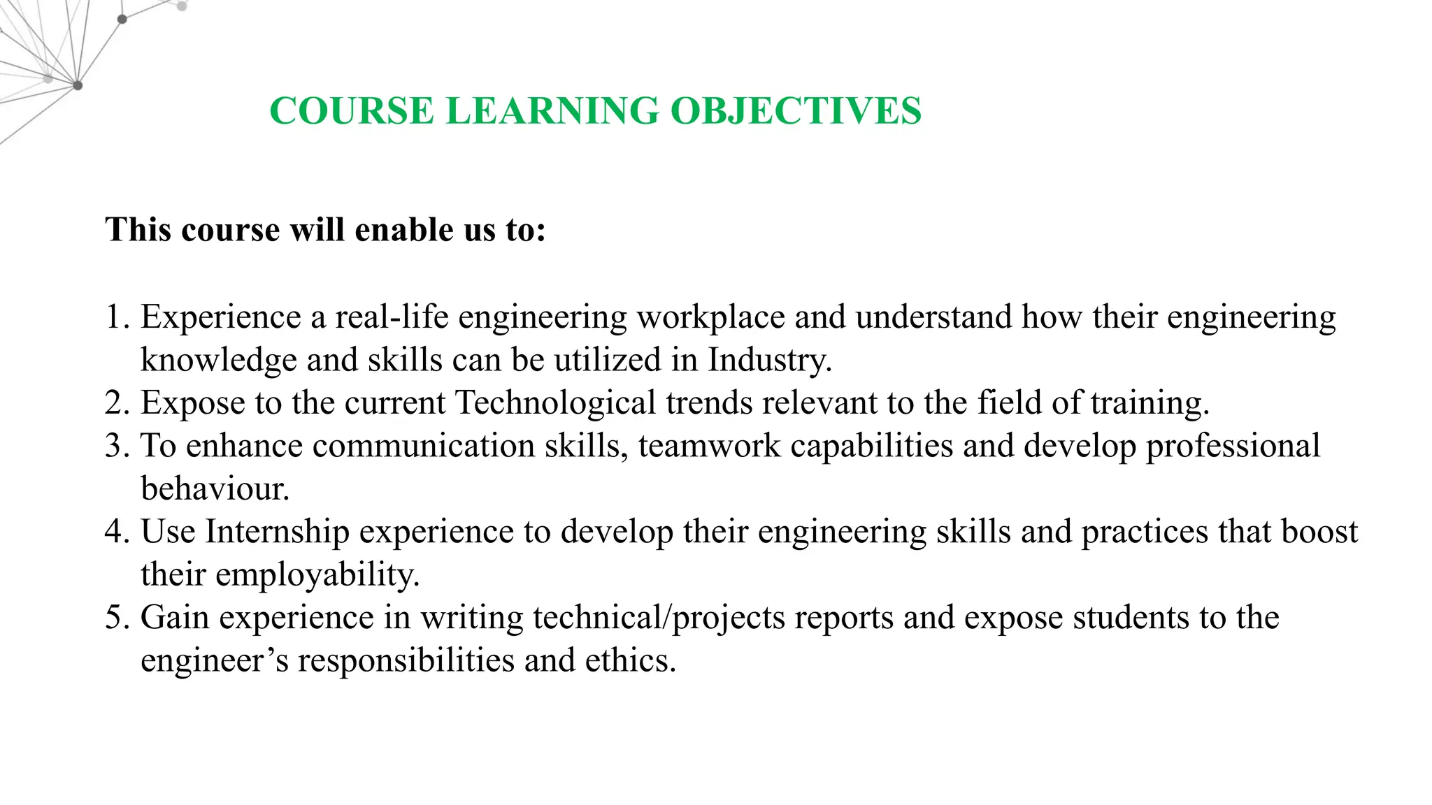 COURSE LEARNING OBJECTIVES This course will enable us to: 1. Experience a real-life engineering workplace and understand how their engineering knowledge and skills can be utilized in Industry. 2. Expose to the current Technological trends relevant to the field of training. 3. To enhance communication skills, teamwork capabilities and develop professional behaviour. 4. Use Internship experience to develop their engineering skills and practices that boost their employability. 5. Gain experience in writing technical/projects reports and expose students to the engineer’s responsibilities and ethics. 