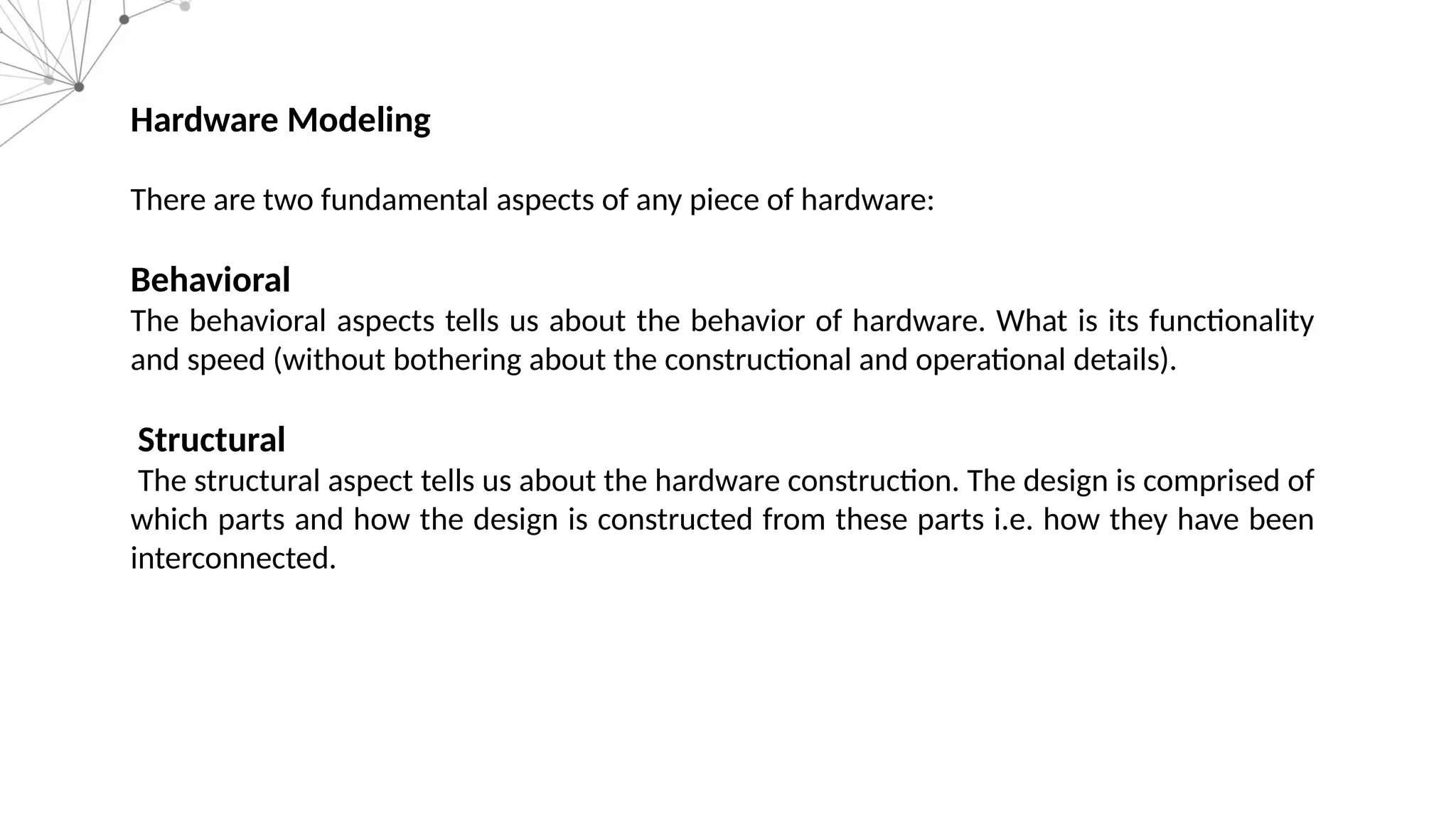 Hardware Modeling There are two fundamental aspects of any piece of hardware: Behavioral The behavioral aspects tells us about the behavior of hardware. What is its functionality and speed (without bothering about the constructional and operational details). Structural The structural aspect tells us about the hardware construction. The design is comprised of which parts and how the design is constructed from these parts i.e. how they have been interconnected. 