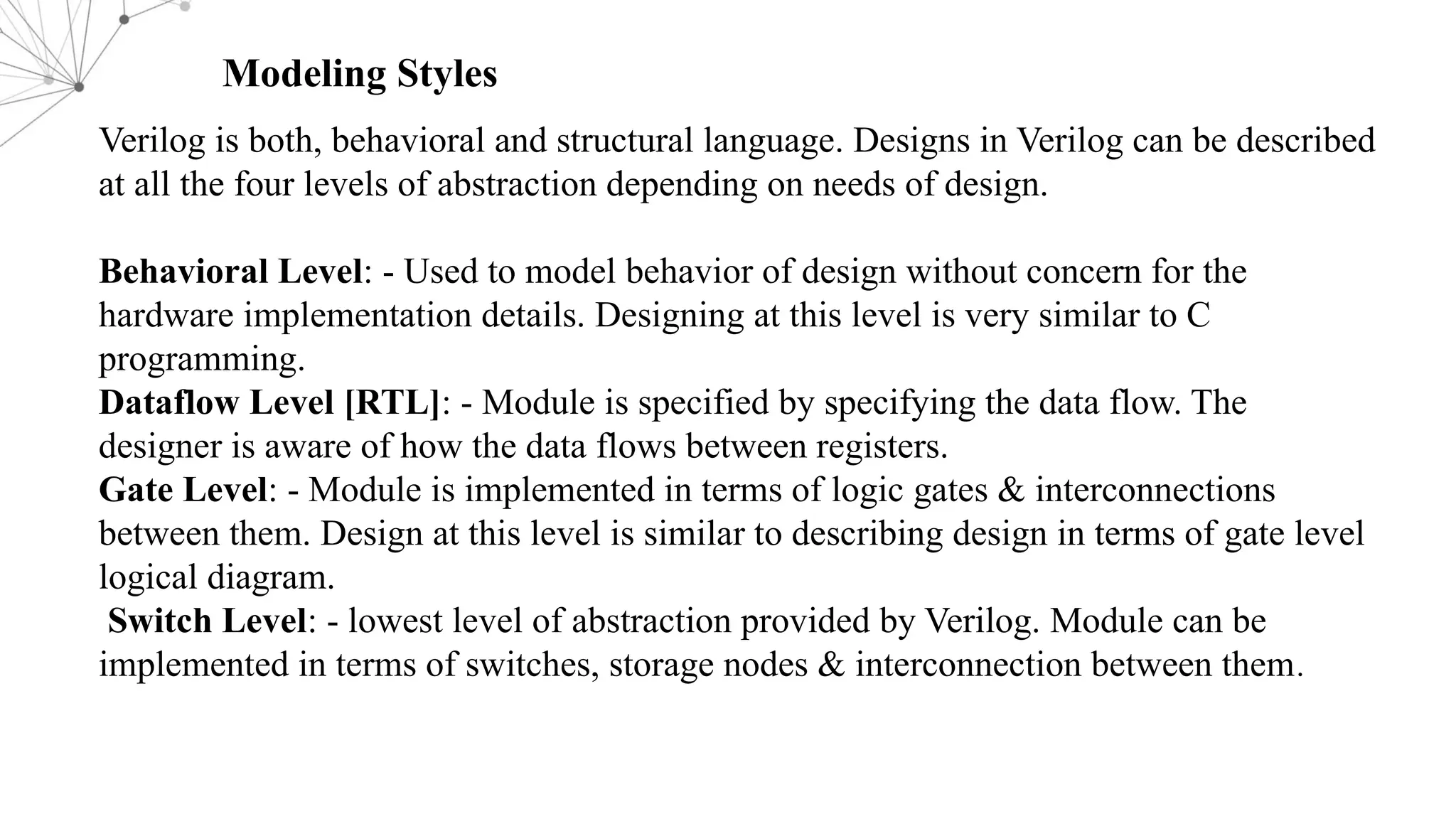 Modeling Styles Verilog is both, behavioral and structural language. Designs in Verilog can be described at all the four levels of abstraction depending on needs of design. Behavioral Level: - Used to model behavior of design without concern for the hardware implementation details. Designing at this level is very similar to C programming. Dataflow Level [RTL]: - Module is specified by specifying the data flow. The designer is aware of how the data flows between registers. Gate Level: - Module is implemented in terms of logic gates & interconnections between them. Design at this level is similar to describing design in terms of gate level logical diagram. Switch Level: - lowest level of abstraction provided by Verilog. Module can be implemented in terms of switches, storage nodes & interconnection between them. 