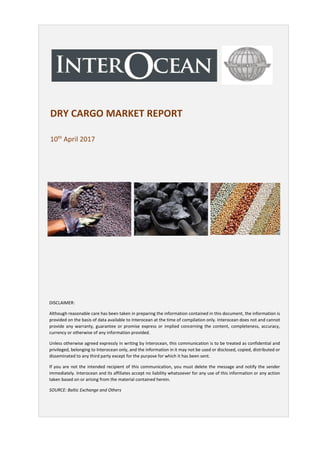 DRY CARGO MARKET REPORT
10th
April 2017
DISCLAIMER:
Although reasonable care has been taken in preparing the information contained in this document, the information is
provided on the basis of data available to Interocean at the time of compilation only. Interocean does not and cannot
provide any warranty, guarantee or promise express or implied concerning the content, completeness, accuracy,
currency or otherwise of any information provided.
Unless otherwise agreed expressly in writing by Interocean, this communication is to be treated as confidential and
privileged, belonging to Interocean only, and the information in it may not be used or disclosed, copied, distributed or
disseminated to any third party except for the purpose for which it has been sent.
If you are not the intended recipient of this communication, you must delete the message and notify the sender
immediately. Interocean and its affiliates accept no liability whatsoever for any use of this information or any action
taken based on or arising from the material contained herein.
SOURCE: Baltic Exchange and Others
 