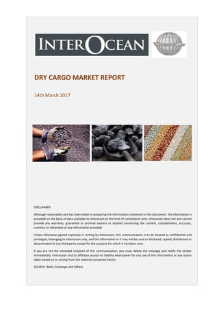 DRY CARGO MARKET REPORT
14th March 2017
DISCLAIMER:
Although reasonable care has been taken in preparing the information contained in this document, the information is
provided on the basis of data available to Interocean at the time of compilation only. Interocean does not and cannot
provide any warranty, guarantee or promise express or implied concerning the content, completeness, accuracy,
currency or otherwise of any information provided.
Unless otherwise agreed expressly in writing by Interocean, this communication is to be treated as confidential and
privileged, belonging to Interocean only, and the information in it may not be used or disclosed, copied, distributed or
disseminated to any third party except for the purpose for which it has been sent.
If you are not the intended recipient of this communication, you must delete the message and notify the sender
immediately. Interocean and its affiliates accept no liability whatsoever for any use of this information or any action
taken based on or arising from the material contained herein.
SOURCE: Baltic Exchange and Others
 