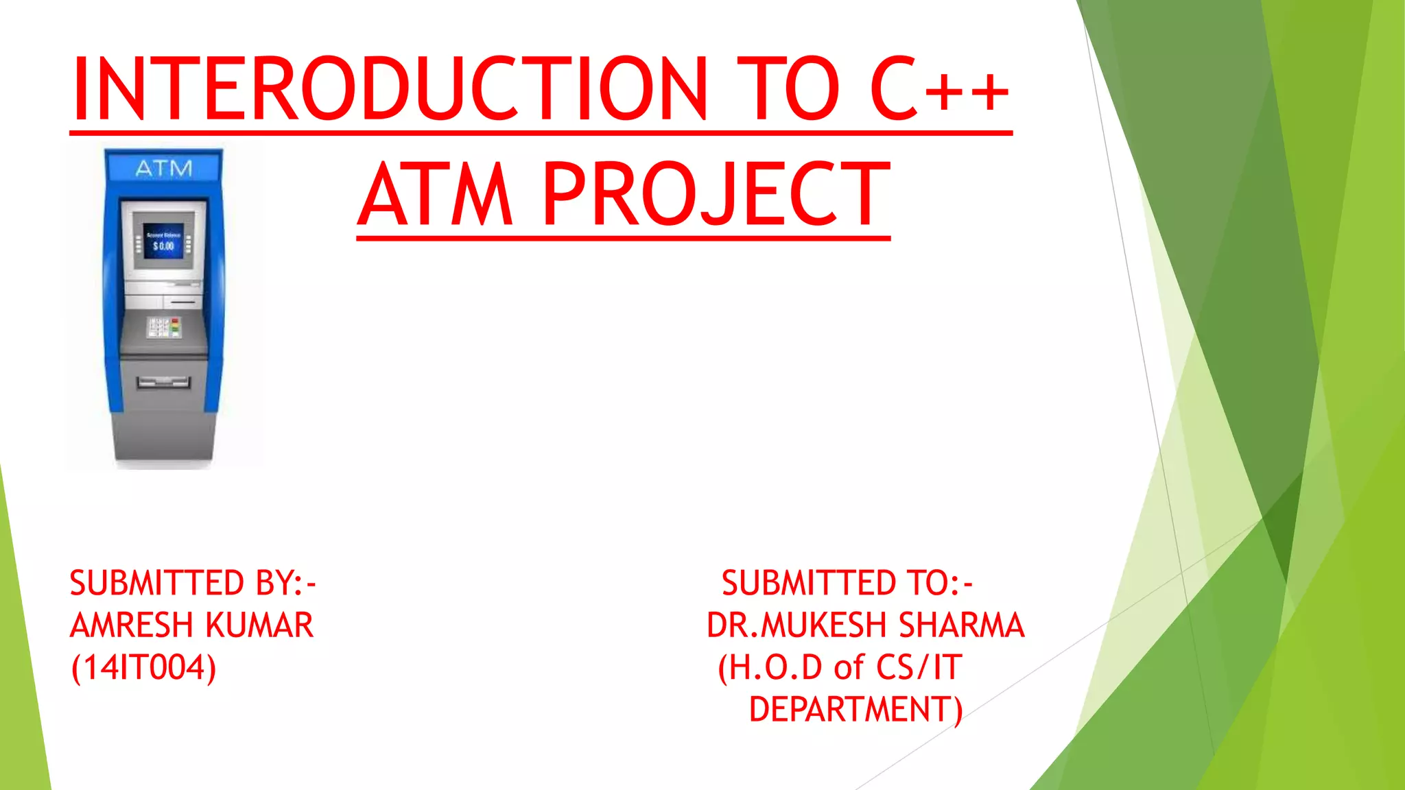 INTERODUCTION TO C++
ATM PROJECT
SUBMITTED BY:- SUBMITTED TO:-
AMRESH KUMAR DR.MUKESH SHARMA
(14IT004) (H.O.D of CS/IT
DEPARTMENT)
 