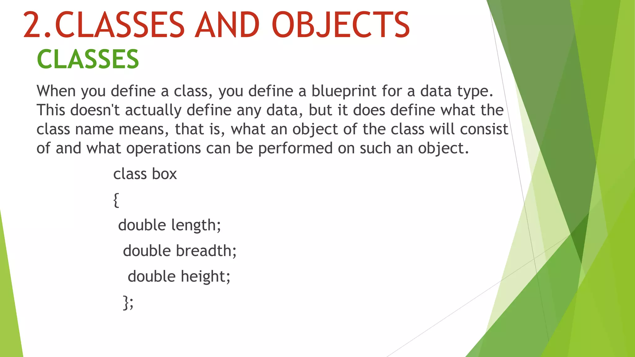 2.CLASSES AND OBJECTS
CLASSES
When you define a class, you define a blueprint for a data type.
This doesn't actually define any data, but it does define what the
class name means, that is, what an object of the class will consist
of and what operations can be performed on such an object.
class box
{
double length;
double breadth;
double height;
};
 