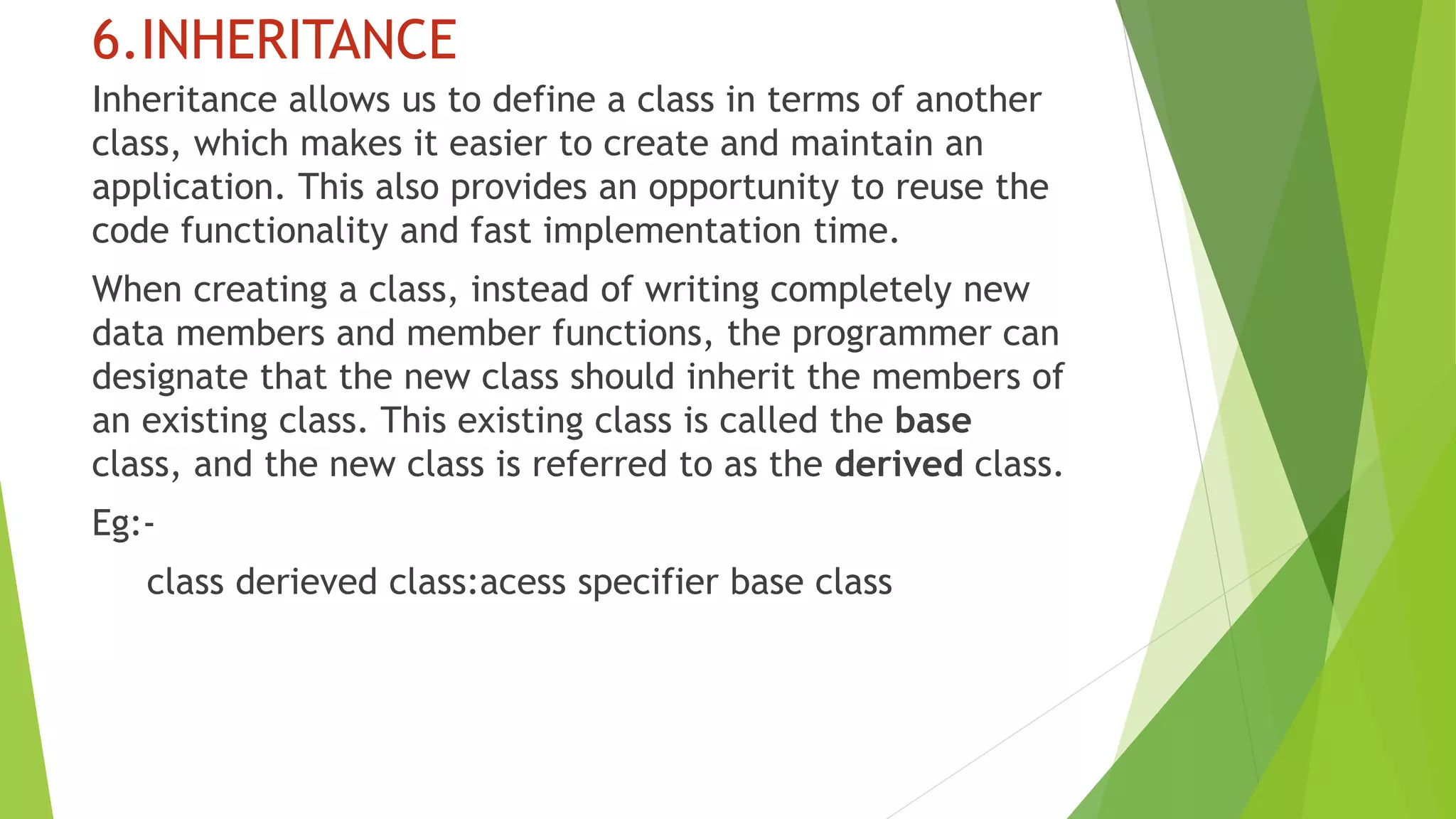 6.INHERITANCE
Inheritance allows us to define a class in terms of another
class, which makes it easier to create and maintain an
application. This also provides an opportunity to reuse the
code functionality and fast implementation time.
When creating a class, instead of writing completely new
data members and member functions, the programmer can
designate that the new class should inherit the members of
an existing class. This existing class is called the base
class, and the new class is referred to as the derived class.
Eg:-
class derieved class:acess specifier base class
 