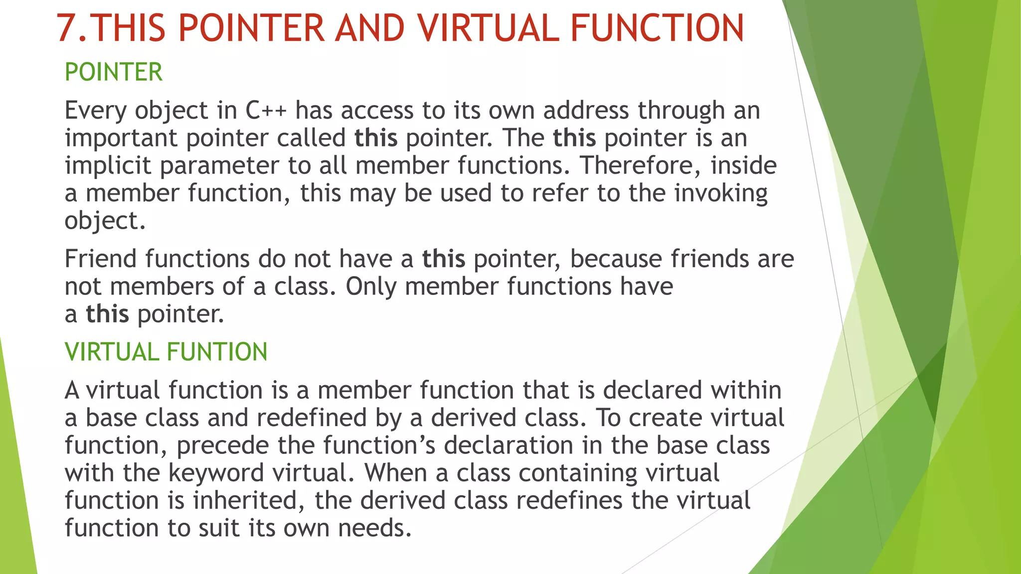 7.THIS POINTER AND VIRTUAL FUNCTION
POINTER
Every object in C++ has access to its own address through an
important pointer called this pointer. The this pointer is an
implicit parameter to all member functions. Therefore, inside
a member function, this may be used to refer to the invoking
object.
Friend functions do not have a this pointer, because friends are
not members of a class. Only member functions have
a this pointer.
VIRTUAL FUNTION
A virtual function is a member function that is declared within
a base class and redefined by a derived class. To create virtual
function, precede the function’s declaration in the base class
with the keyword virtual. When a class containing virtual
function is inherited, the derived class redefines the virtual
function to suit its own needs.
 