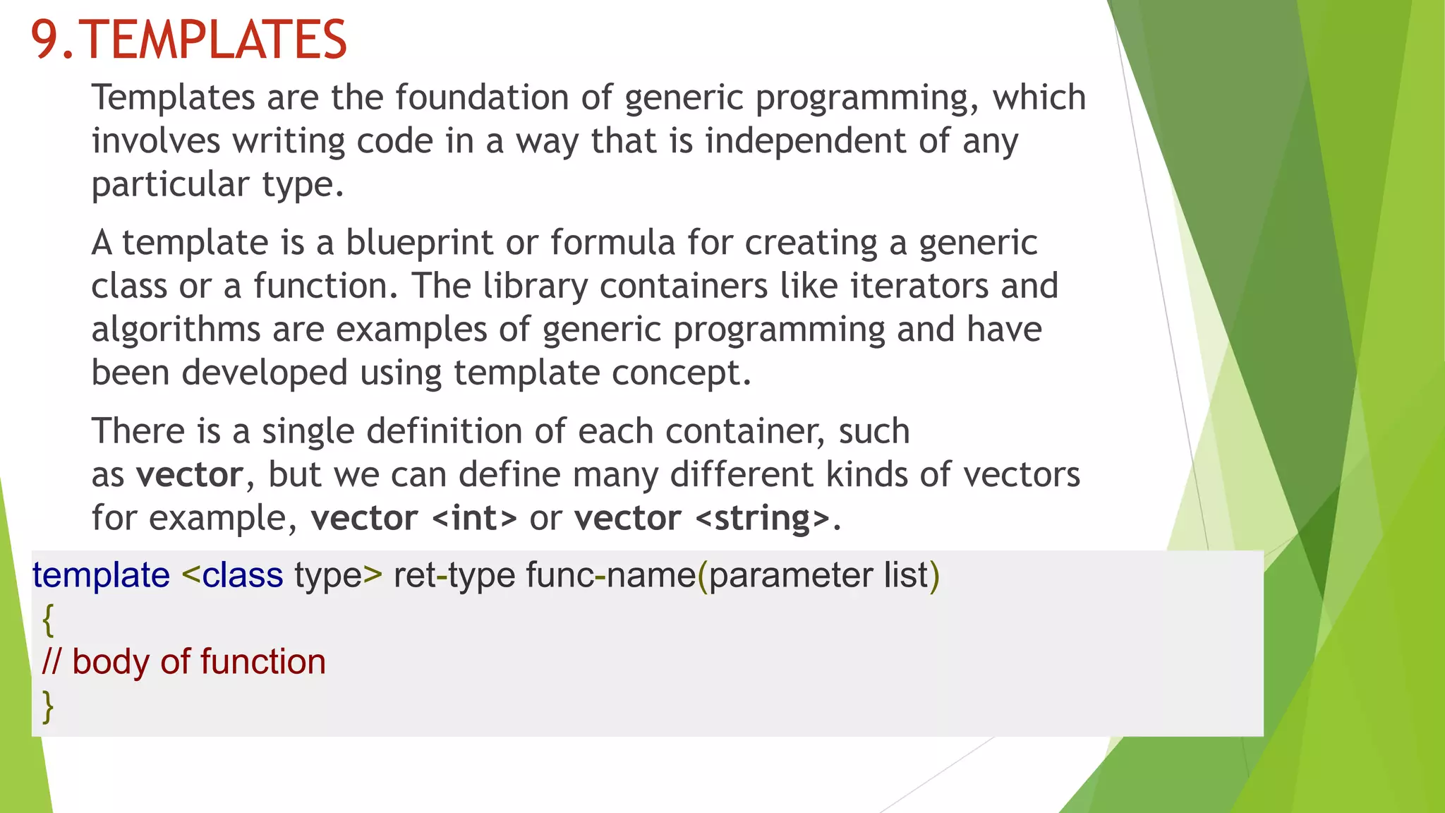 9.TEMPLATES
Templates are the foundation of generic programming, which
involves writing code in a way that is independent of any
particular type.
A template is a blueprint or formula for creating a generic
class or a function. The library containers like iterators and
algorithms are examples of generic programming and have
been developed using template concept.
There is a single definition of each container, such
as vector, but we can define many different kinds of vectors
for example, vector <int> or vector <string>.
template <class type> ret-type func-name(parameter list)
{
// body of function
}
 