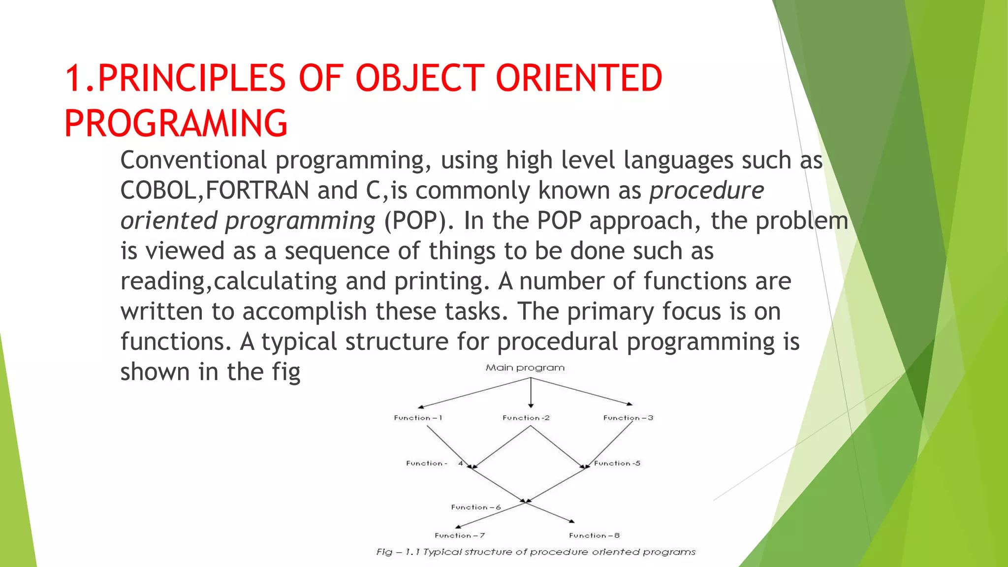 1.PRINCIPLES OF OBJECT ORIENTED
PROGRAMING
Conventional programming, using high level languages such as
COBOL,FORTRAN and C,is commonly known as procedure
oriented programming (POP). In the POP approach, the problem
is viewed as a sequence of things to be done such as
reading,calculating and printing. A number of functions are
written to accomplish these tasks. The primary focus is on
functions. A typical structure for procedural programming is
shown in the fig
 
