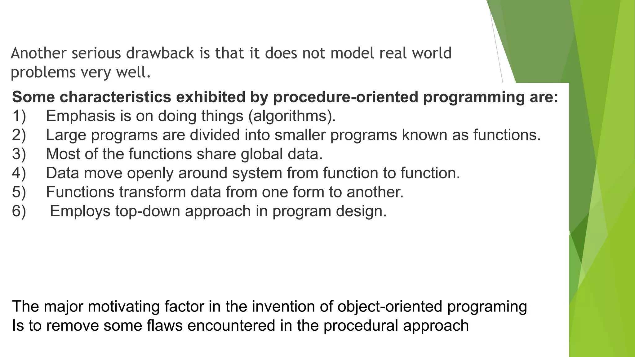 Another serious drawback is that it does not model real world
problems very well.
Some characteristics exhibited by procedure-oriented programming are:
1) Emphasis is on doing things (algorithms).
2) Large programs are divided into smaller programs known as functions.
3) Most of the functions share global data.
4) Data move openly around system from function to function.
5) Functions transform data from one form to another.
6) Employs top-down approach in program design.
The major motivating factor in the invention of object-oriented programing
Is to remove some flaws encountered in the procedural approach
 