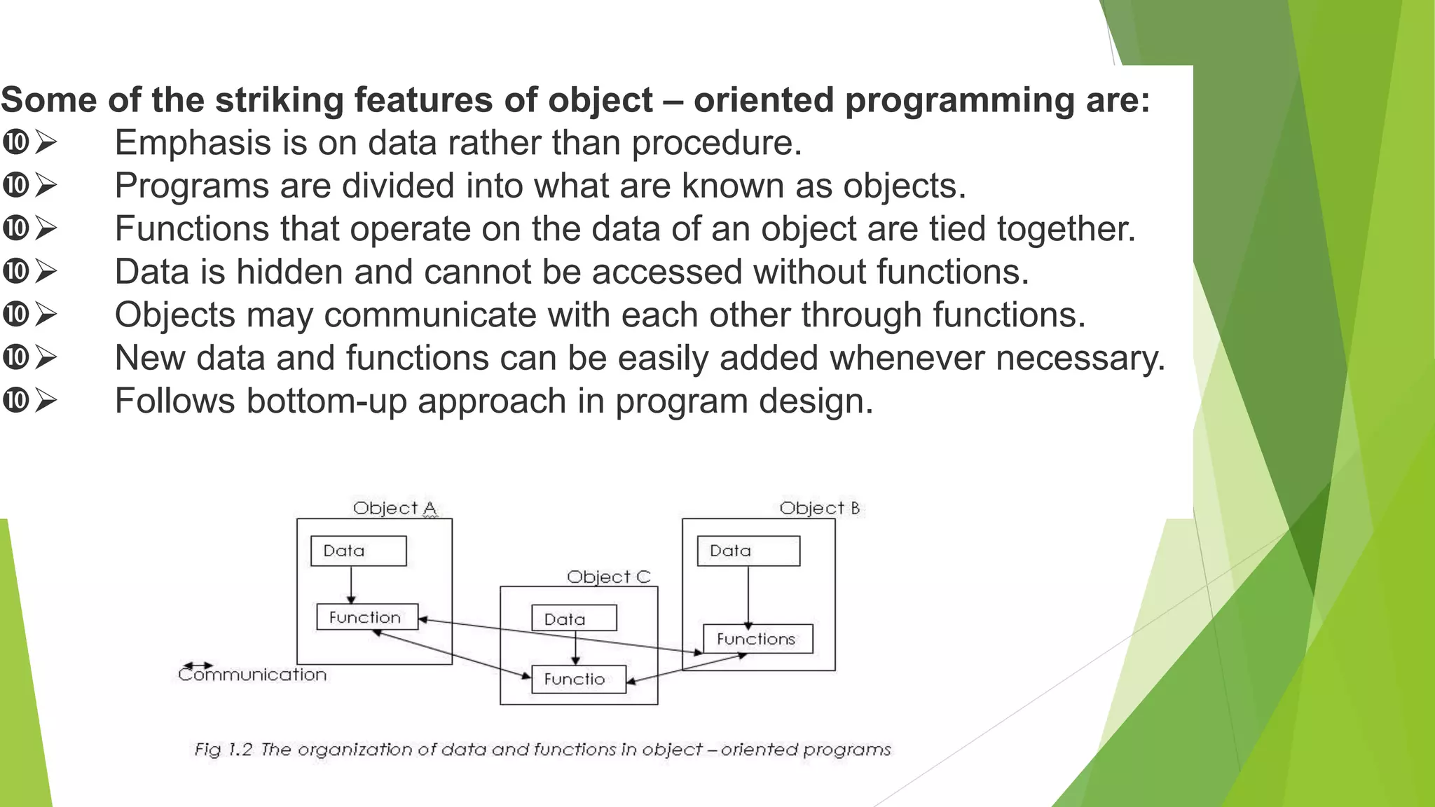 Some of the striking features of object – oriented programming are:
 Emphasis is on data rather than procedure.
 Programs are divided into what are known as objects.
 Functions that operate on the data of an object are tied together.
 Data is hidden and cannot be accessed without functions.
 Objects may communicate with each other through functions.
 New data and functions can be easily added whenever necessary.
 Follows bottom-up approach in program design.
 