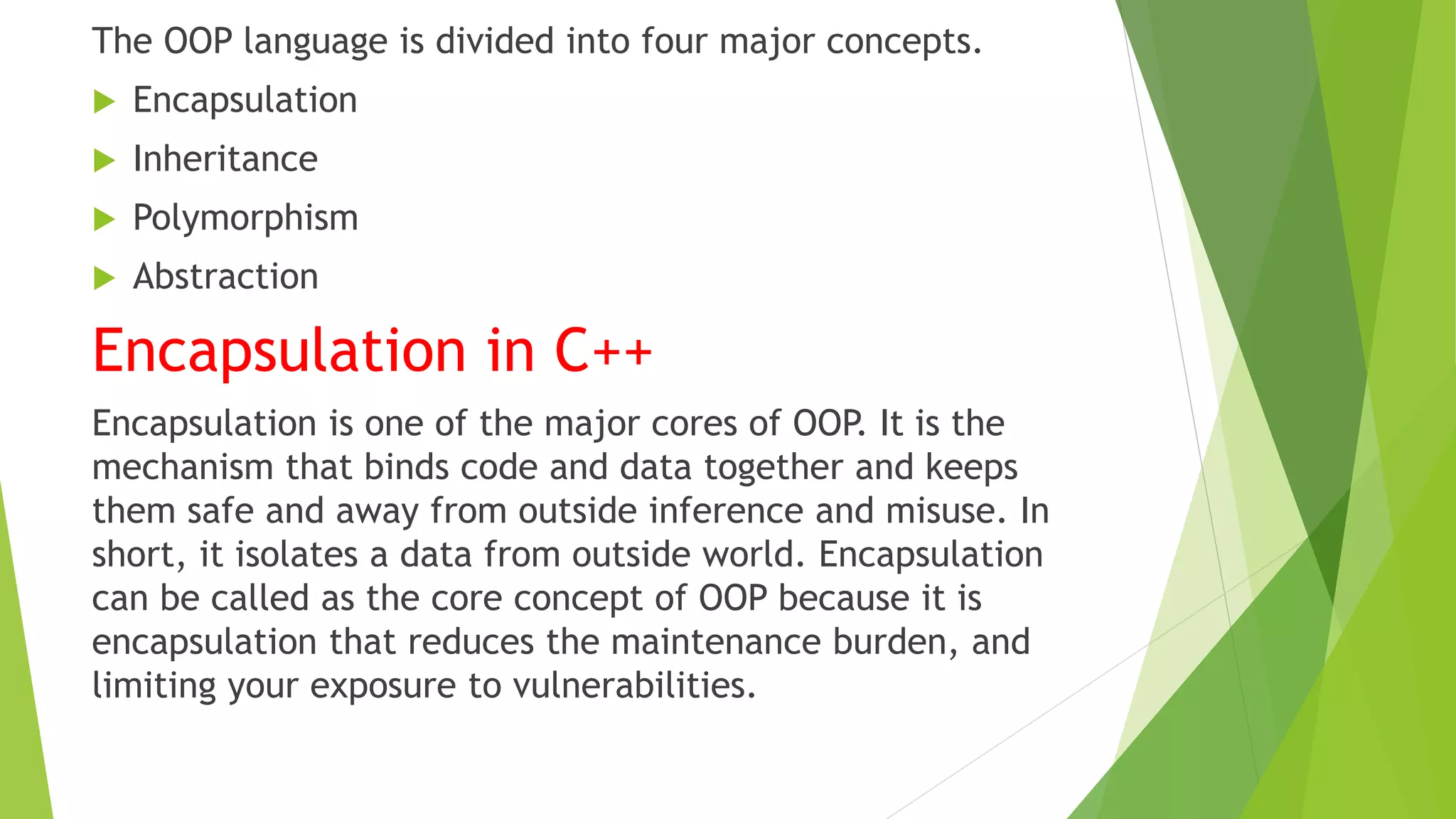The OOP language is divided into four major concepts.
 Encapsulation
 Inheritance
 Polymorphism
 Abstraction
Encapsulation in C++
Encapsulation is one of the major cores of OOP. It is the
mechanism that binds code and data together and keeps
them safe and away from outside inference and misuse. In
short, it isolates a data from outside world. Encapsulation
can be called as the core concept of OOP because it is
encapsulation that reduces the maintenance burden, and
limiting your exposure to vulnerabilities.
 