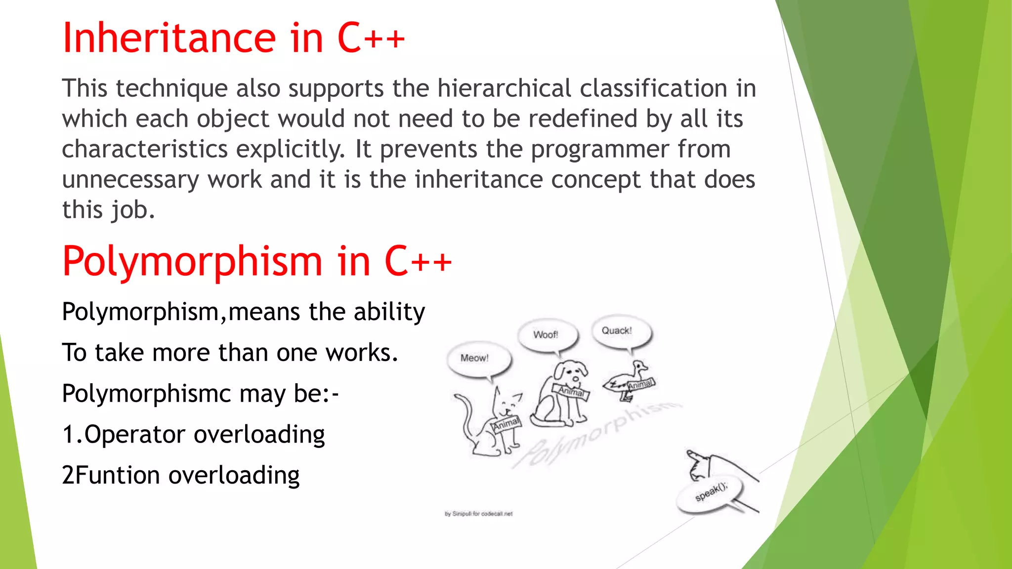 Inheritance in C++
This technique also supports the hierarchical classification in
which each object would not need to be redefined by all its
characteristics explicitly. It prevents the programmer from
unnecessary work and it is the inheritance concept that does
this job.
Polymorphism in C++
Polymorphism,means the ability
To take more than one works.
Polymorphismc may be:-
1.Operator overloading
2Funtion overloading
 