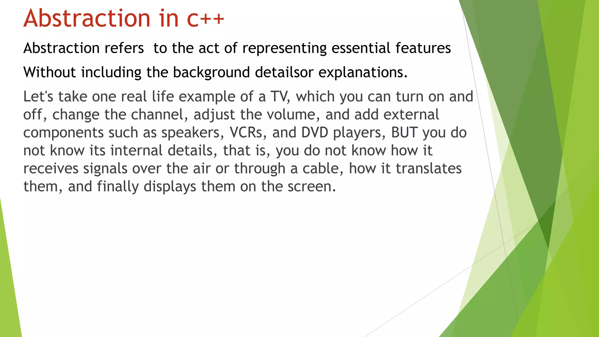 Abstraction in c++
Abstraction refers to the act of representing essential features
Without including the background detailsor explanations.
Let's take one real life example of a TV, which you can turn on and
off, change the channel, adjust the volume, and add external
components such as speakers, VCRs, and DVD players, BUT you do
not know its internal details, that is, you do not know how it
receives signals over the air or through a cable, how it translates
them, and finally displays them on the screen.
 