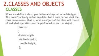 2.CLASSES AND OBJECTS
CLASSES
When you define a class, you define a blueprint for a data type.
This doesn't actually define any data, but it does define what the
class name means, that is, what an object of the class will consist
of and what operations can be performed on such an object.
class box
{
double length;
double breadth;
double height;
};
 