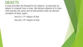 OBJECTS
A class provides the blueprints for objects, so basically an
object is created from a class. We declare objects of a class
with exactly the same sort of declaration that we declare
variables of basic types.
box b1;//1st object of box
box b2;//2nd object of box
 