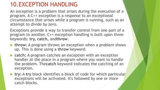 10.EXCEPTION HANDLING
An exception is a problem that arises during the execution of a
program. A C++ exception is a response to an exceptional
circumstance that arises while a program is running, such as an
attempt to divide by zero.
Exceptions provide a way to transfer control from one part of a
program to another. C++ exception handling is built upon three
keywords: try, catch, andthrow.
 throw: A program throws an exception when a problem shows
up. This is done using a throw keyword.
 catch: A program catches an exception with an exception
handler at the place in a program where you want to handle
the problem. Thecatch keyword indicates the catching of an
exception.
 try: A try block identifies a block of code for which particular
exceptions will be activated. It's followed by one or more
catch blocks.
 