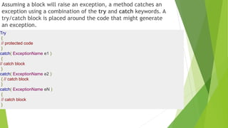 Assuming a block will raise an exception, a method catches an
exception using a combination of the try and catch keywords. A
try/catch block is placed around the code that might generate
an exception.
Try
{
// protected code
}
catch( ExceptionName e1 )
{
// catch block
}
catch( ExceptionName e2 )
{ // catch block
}
catch( ExceptionName eN )
{
// catch block
}
 