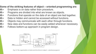 Some of the striking features of object – oriented programming are:
 Emphasis is on data rather than procedure.
 Programs are divided into what are known as objects.
 Functions that operate on the data of an object are tied together.
 Data is hidden and cannot be accessed without functions.
 Objects may communicate with each other through functions.
 New data and functions can be easily added whenever necessary.
 Follows bottom-up approach in program design.
 
