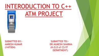 INTERODUCTION TO C++
ATM PROJECT
SUBMITTED BY:- SUBMITTED TO:-
AMRESH KUMAR DR.MUKESH SHARMA
(14IT004) (H.O.D of CS/IT
DEPARTMENT)
 