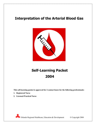 Interpretation of the Arterial Blood Gas




                       Self-Learning Packet
                                        2004


This self-learning packet is approved for 2 contact hours for the following professionals:
1. Registered Nurse
2. Licensed Practical Nurse




         Orlando Regional Healthcare, Education & Development           Copyright 2004
 
