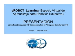 eROBOT_Learning (Espacio Virtual de
Aprendizaje para Robótica Educativa)
PRESENTACIÓN
Jornada sobre ayudas I+D+i empresarial en el Principado de Asturias 2016
Avilés, 11 junio de 2016
 