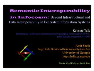 Semantic Interoperability in Infocosm:   Beyond Infrastructural and Data Interoperability in Federated Information Systems Keynote Talk International Conference on Interoperating Geographic Systems (Interop’97),  Santa Barbara, December 3-4 1997 Amit Sheth Large Scale Distributed Information Systems Lab University of Georgia http://lsdis.cs.uga.edu Thanks: Vipul Kashyap, Kshitij Shah 