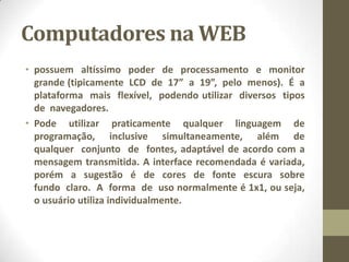 Computadores na WEB
• possuem altíssimo poder de processamento e monitor
grande (tipicamente LCD de 17” a 19”, pelo menos). É a
plataforma mais flexível, podendo utilizar diversos tipos
de navegadores.
• Pode utilizar praticamente qualquer linguagem de
programação, inclusive simultaneamente, além de
qualquer conjunto de fontes, adaptável de acordo com a
mensagem transmitida. A interface recomendada é variada,
porém a sugestão é de cores de fonte escura sobre
fundo claro. A forma de uso normalmente é 1x1, ou seja,
o usuário utiliza individualmente.
 