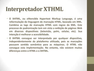 Interpretador XTHML
• O XHTML, ou eXtensible Hypertext Markup Language, é uma
reformulação da linguagem de marcação HTML, baseada em XML.
Combina as tags de marcação HTML com regras da XML. Este
processo de padronização tem em vista a exibição de páginas Web
em diversos dispositivos (televisão, palm, celular, etc). Sua
intenção é melhorar a acessibilidade.
• O XHTML consegue ser interpretado por qualquer dispositivo,
independentemente da plataforma utilizada, pois as marcações
possuem sentido semântico para as máquinas. O HTML não
consegue esta implementação. No entanto, não existem muitas
diferenças entre o HTML e o XHTML.
 