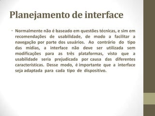 Planejamento de interface
• Normalmente não é baseado em questões técnicas, e sim em
recomendações de usabilidade, de modo a facilitar a
navegação por parte dos usuários. Ao contrário do tipo
das mídias, a interface não deve ser utilizada sem
modificações para as três plataformas, visto que a
usabilidade seria prejudicada por causa das diferentes
características. Desse modo, é importante que a interface
seja adaptada para cada tipo de dispositivo.
 